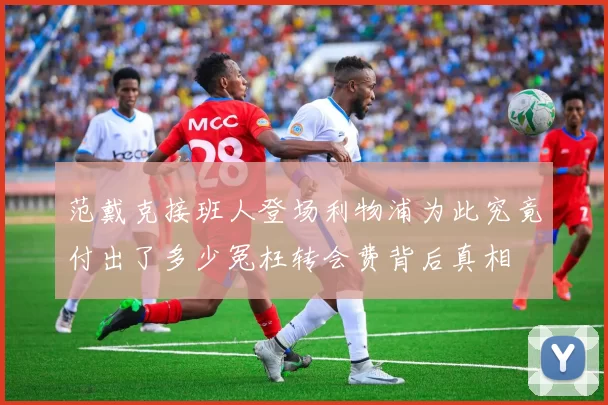 范戴克接班人登场利物浦为此究竟付出了多少冤枉转会费背后真相